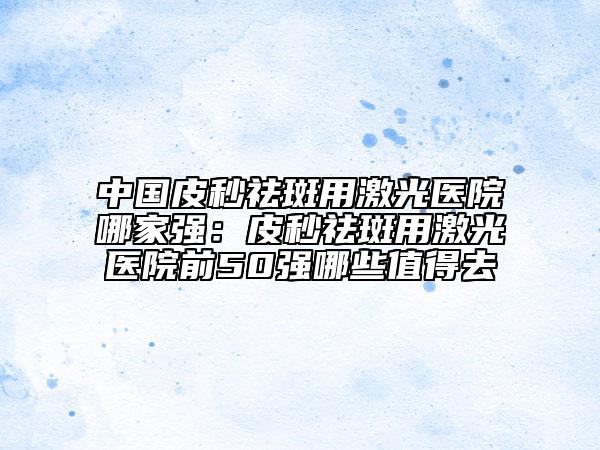 中国皮秒祛斑用激光医院哪家强：皮秒祛斑用激光医院前50强哪些值得去