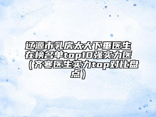 辽源市乳房太大下垂医生在榜名单top10强实力医（齐寒医生实力top对比盘点）