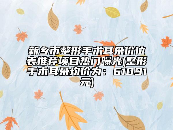 新乡市整形手术耳朵价位表推荐项目热门曝光(整形手术耳朵均价为：61091元)