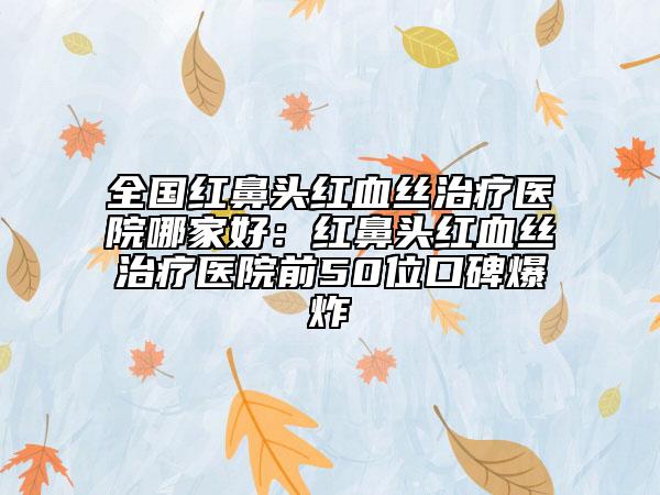 全国红鼻头红血丝治疗医院哪家好：红鼻头红血丝治疗医院前50位口碑爆炸