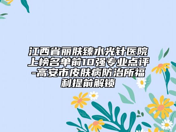 江西省丽肤臻水光针医院上榜名单前10强专业点评-高安市皮肤病防治所福利提前解锁