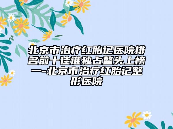 北京市治疗红胎记医院排名前十佳谁独占鳌头上榜一-北京市治疗红胎记整形医院