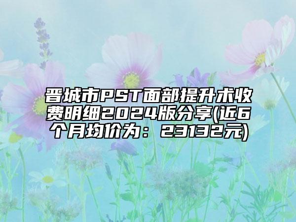 晋城市PST面部提升术收费明细2024版分享(近6个月均价为：23132元)