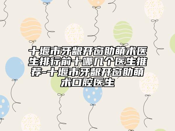 十堰市牙龈开窗助萌术医生排行前十哪几个医生推荐-十堰市牙龈开窗助萌术口腔医生