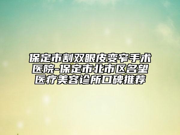 保定市割双眼皮变窄手术医院-保定市北市区名望医疗美容诊所口碑推荐