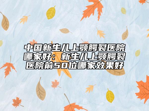 中国新生儿上颚腭裂医院哪家好：新生儿上颚腭裂医院前50位哪家效果好