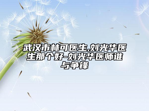 武汉市林可医生,刘光华医生那个好-刘光华医师谁与争锋