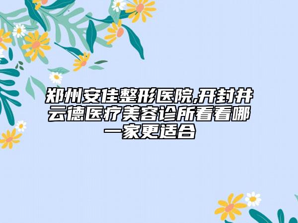 郑州安佳整形医院,开封井云德医疗美容诊所看看哪一家更适合