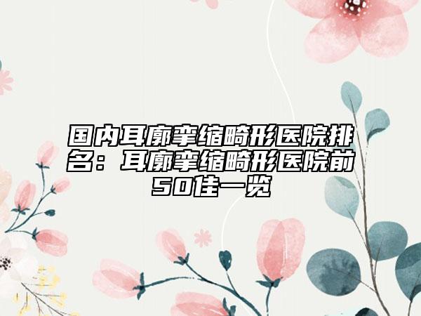 国内耳廓挛缩畸形医院排名：耳廓挛缩畸形医院前50佳一览