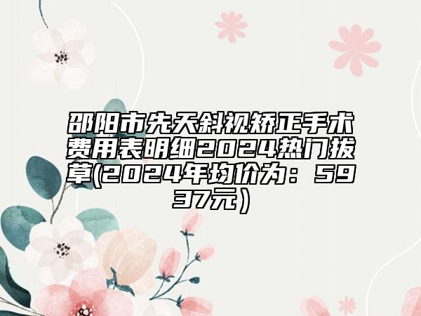 邵阳市先天斜视矫正手术费用表明细2024热门拔草(2024年均价为：5937元）