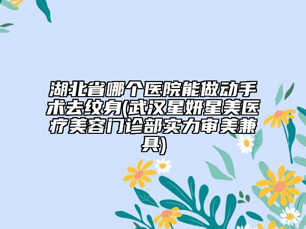 湖北省哪个医院能做动手术去纹身(武汉星妍星美医疗美容门诊部实力审美兼具)