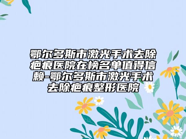 鄂尔多斯市激光手术去除疤痕医院在榜名单值得信赖-鄂尔多斯市激光手术去除疤痕整形医院