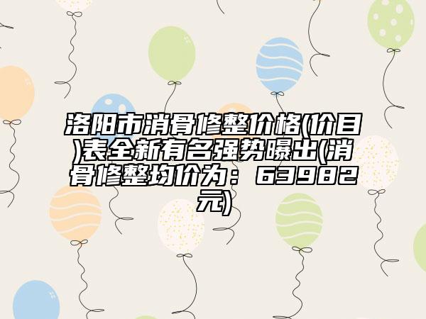 洛阳市消骨修整价格(价目)表全新有名强势曝出(消骨修整均价为：63982元)