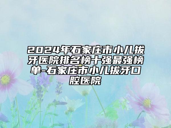 2024年石家庄市小儿拔牙医院排名榜十强最强榜单-石家庄市小儿拔牙口腔医院