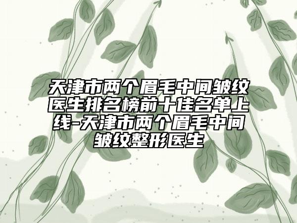 天津市两个眉毛中间皱纹医生排名榜前十佳名单上线-天津市两个眉毛中间皱纹整形医生