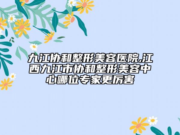 九江协和整形美容医院,江西九江市协和整形美容中心哪位专家更厉害