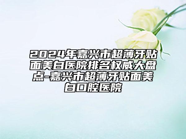 2024年嘉兴市超薄牙贴面美白医院排名权威大盘点-嘉兴市超薄牙贴面美白口腔医院