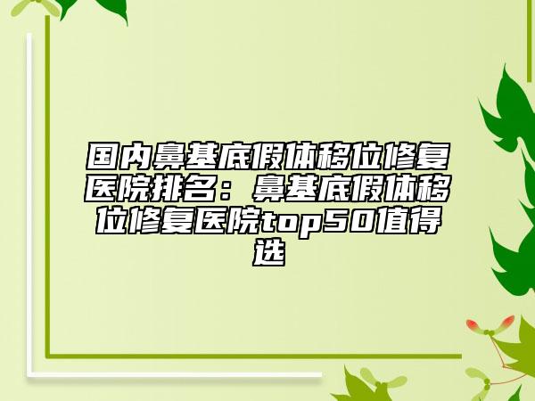 国内鼻基底假体移位修复医院排名：鼻基底假体移位修复医院top50值得选