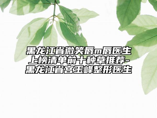 黑龙江省微笑唇m唇医生上榜清单前十种草推荐-黑龙江省宫玉峰整形医生