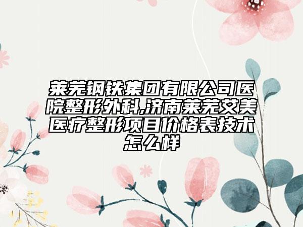 莱芜钢铁集团有限公司医院整形外科,济南莱芜艾美医疗整形项目价格表技术怎么样