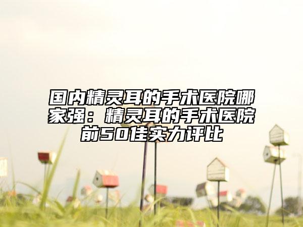 国内精灵耳的手术医院哪家强：精灵耳的手术医院前50佳实力评比