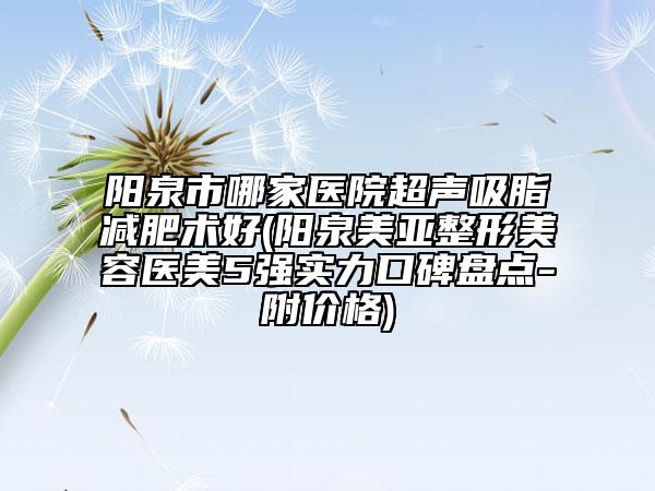 阳泉市哪家医院超声吸脂减肥术好(阳泉美亚整形美容医美5强实力口碑盘点-附价格)