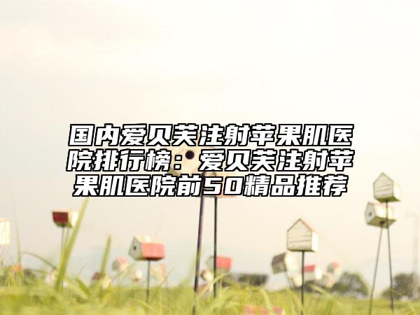 国内爱贝芙注射苹果肌医院排行榜：爱贝芙注射苹果肌医院前50精品推荐