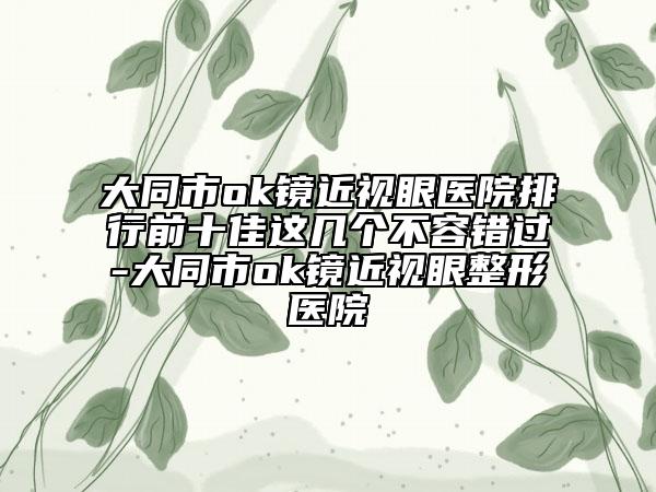 大同市ok镜近视眼医院排行前十佳这几个不容错过-大同市ok镜近视眼整形医院