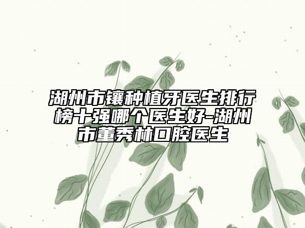 湖州市镶种植牙医生排行榜十强哪个医生好-湖州市董秀林口腔医生