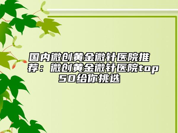 国内微创黄金微针医院推荐：微创黄金微针医院top50给你挑选