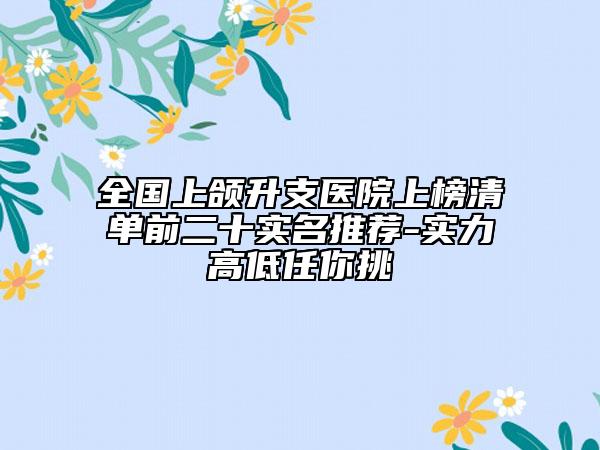 全国上颌升支医院上榜清单前二十实名推荐-实力高低任你挑