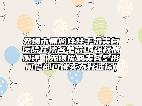 无锡市黑脸娃娃手术美白医院在榜名单前10强权威测评（无锡优恩美容整形门诊部口碑实力好选择）