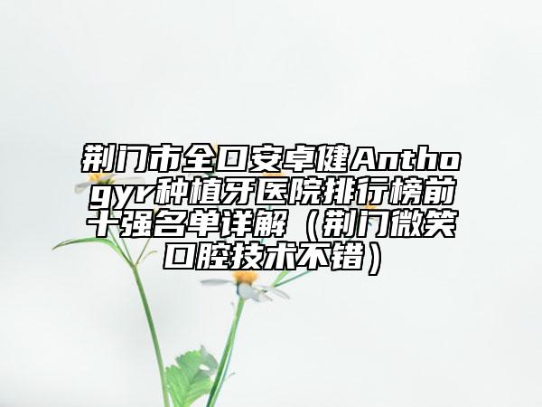 荆门市全口安卓健Anthogyr种植牙医院排行榜前十强名单详解（荆门微笑口腔技术不错）