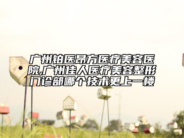 广州铂医昂方医疗美容医院,广州佳人医疗美容整形门诊部哪个技术更上一楼