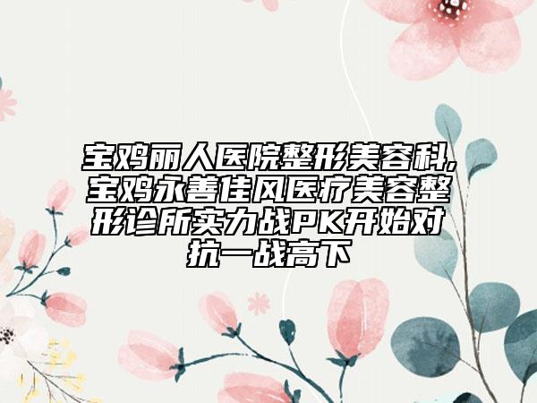 宝鸡丽人医院整形美容科,宝鸡永善佳风医疗美容整形诊所实力战PK开始对抗一战高下