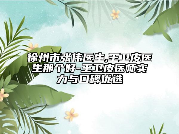 徐州市张伟医生,王卫皮医生那个好-王卫皮医师实力与口碑优选