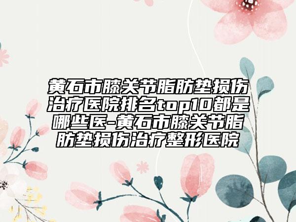 黄石市膝关节脂肪垫损伤治疗医院排名top10都是哪些医-黄石市膝关节脂肪垫损伤治疗整形医院