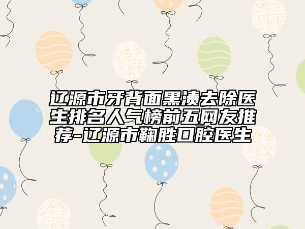 辽源市牙背面黑渍去除医生排名人气榜前五网友推荐-辽源市鞠胜口腔医生