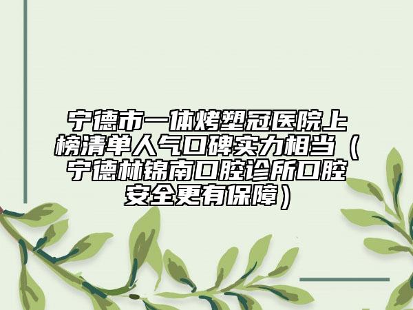 宁德市一体烤塑冠医院上榜清单人气口碑实力相当（宁德林锦南口腔诊所口腔安全更有保障）