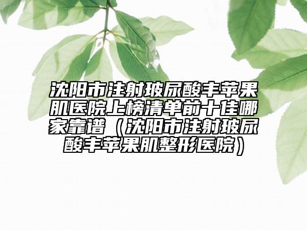 沈阳市注射玻尿酸丰苹果肌医院上榜清单前十佳哪家靠谱（沈阳市注射玻尿酸丰苹果肌整形医院）