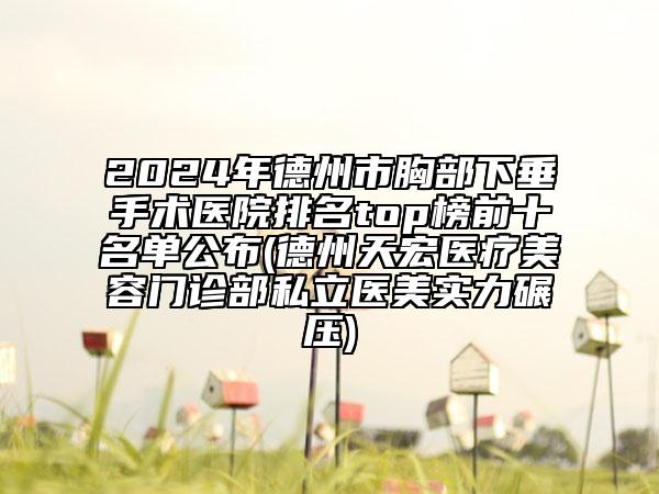 2024年德州市胸部下垂手术医院排名top榜前十名单公布(德州天宏医疗美容门诊部私立医美实力碾压)