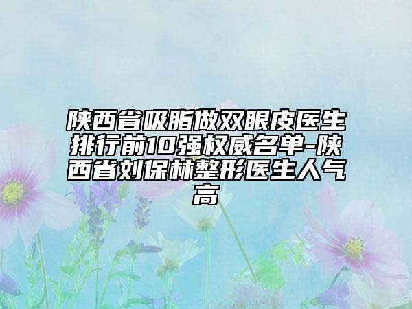 陕西省吸脂做双眼皮医生排行前10强权威名单-陕西省刘保林整形医生人气高