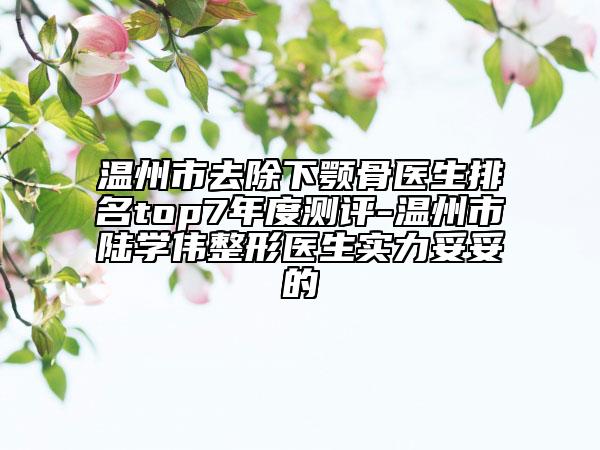 温州市去除下颚骨医生排名top7年度测评-温州市陆学伟整形医生实力妥妥的