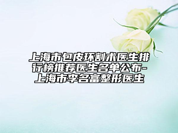 上海市包皮环割术医生排行榜推荐医生名单公布-上海市李名富整形医生