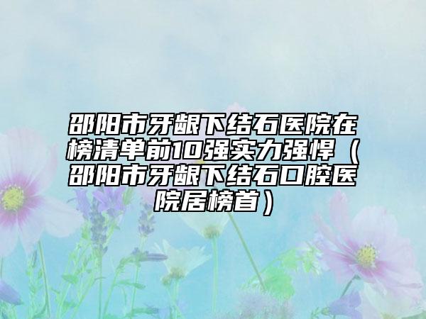 邵阳市牙龈下结石医院在榜清单前10强实力强悍（邵阳市牙龈下结石口腔医院居榜首）