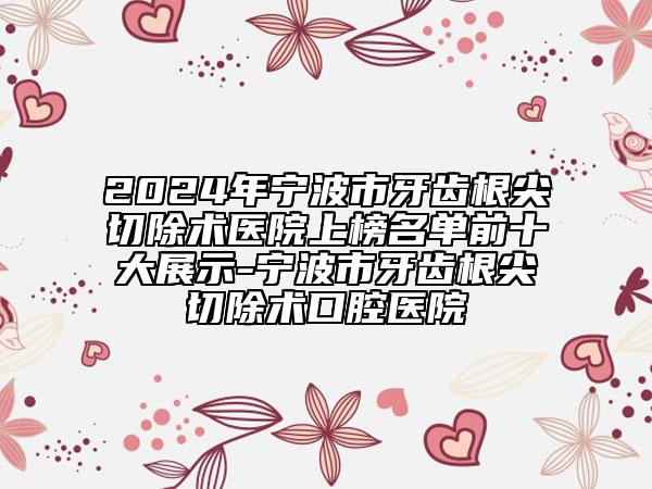 2024年宁波市牙齿根尖切除术医院上榜名单前十大展示-宁波市牙齿根尖切除术口腔医院