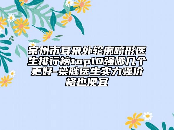 常州市耳朵外轮廓畸形医生排行榜top10强哪几个更好-梁胜医生实力强价格也便宜