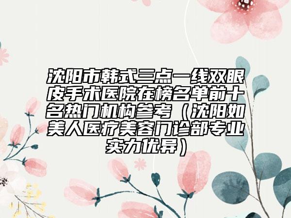 沈阳市韩式三点一线双眼皮手术医院在榜名单前十名热门机构参考（沈阳如美人医疗美容门诊部专业实力优异）