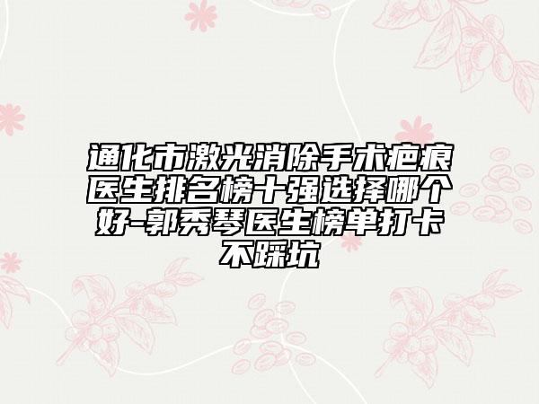 通化市激光消除手术疤痕医生排名榜十强选择哪个好-郭秀琴医生榜单打卡不踩坑