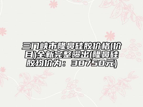 三门峡市隆鼻硅胶价格(价目)全新完整曝出(隆鼻硅胶均价为：38750元)